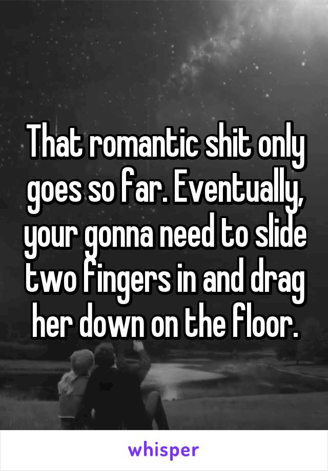 That romantic shit only goes so far. Eventually, your gonna need to slide two fingers in and drag her down on the floor.