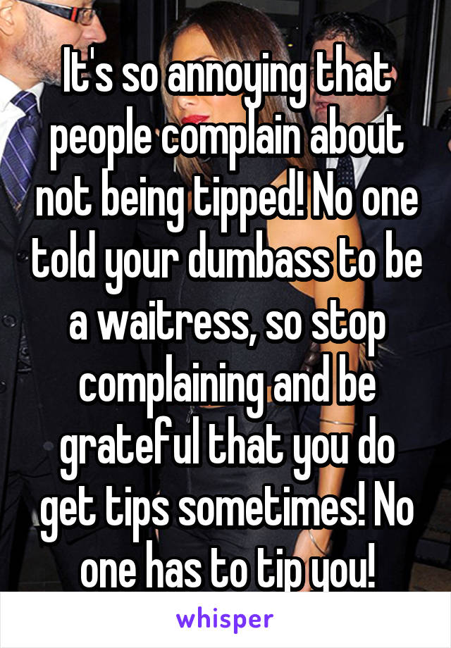 It's so annoying that people complain about not being tipped! No one told your dumbass to be a waitress, so stop complaining and be grateful that you do get tips sometimes! No one has to tip you!