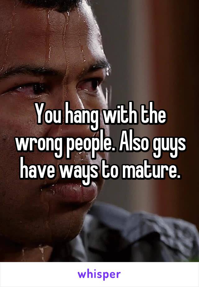 You hang with the wrong people. Also guys have ways to mature.