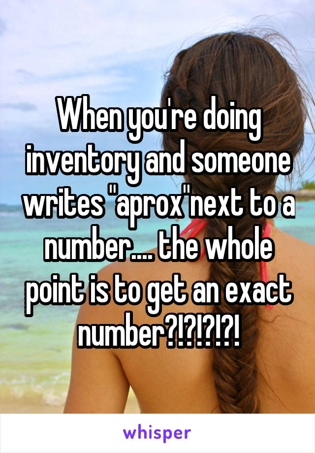 When you're doing inventory and someone writes "aprox"next to a number.... the whole point is to get an exact number?!?!?!?!