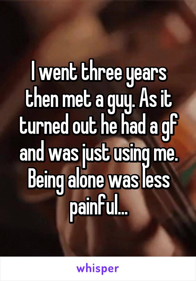 I went three years then met a guy. As it turned out he had a gf and was just using me. Being alone was less painful...