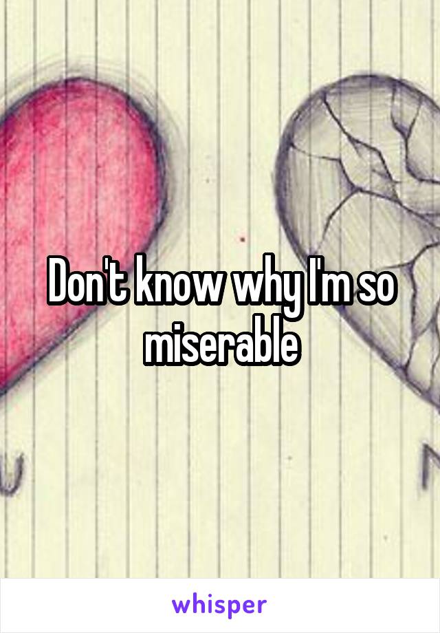 Don't know why I'm so miserable