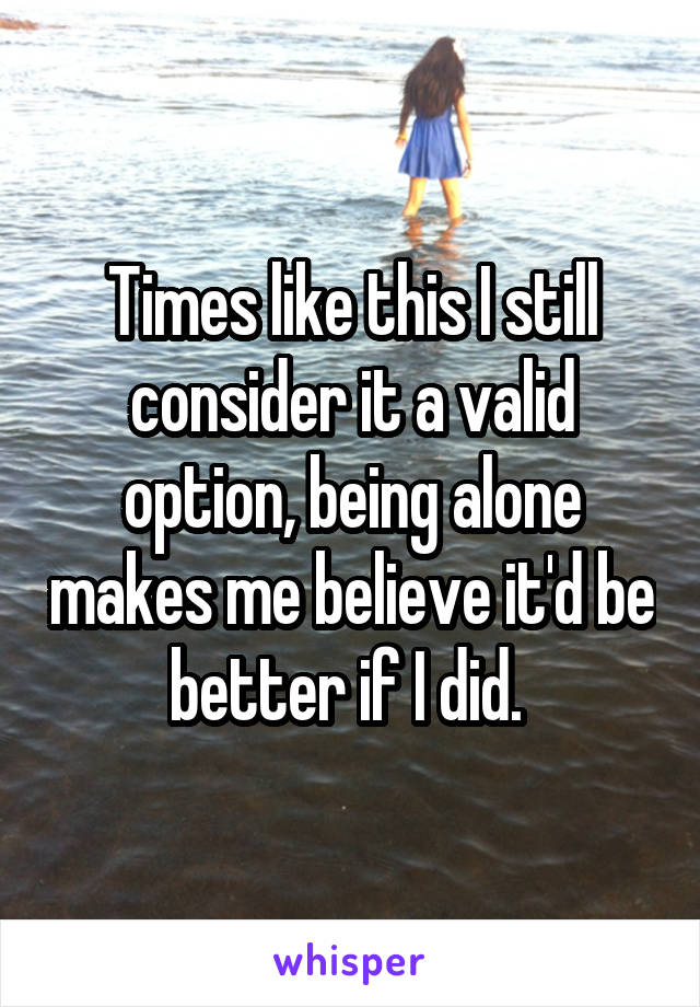 Times like this I still consider it a valid option, being alone makes me believe it'd be better if I did. 