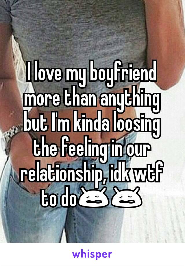 I love my boyfriend more than anything but I'm kinda loosing the feeling in our relationship, idk wtf to do😩😩