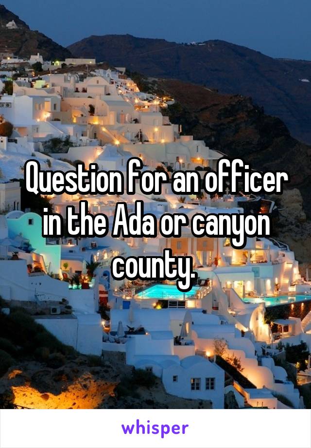 Question for an officer in the Ada or canyon county. 