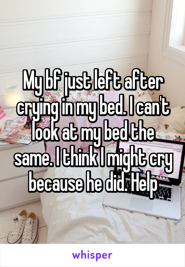 My bf just left after crying in my bed. I can't look at my bed the same. I think I might cry because he did. Help