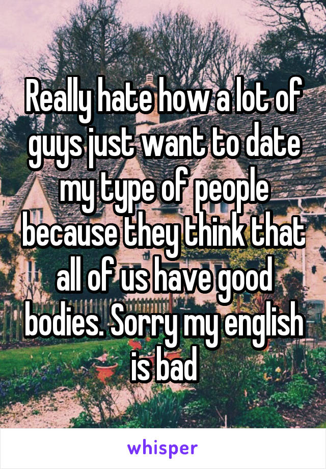 Really hate how a lot of guys just want to date my type of people because they think that all of us have good bodies. Sorry my english is bad