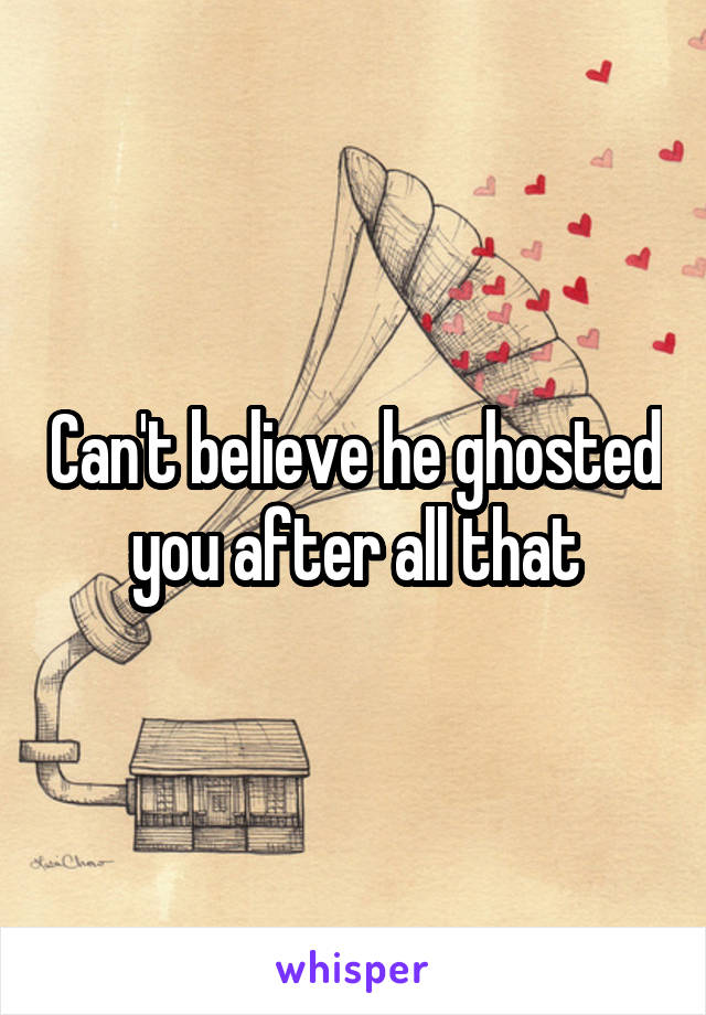 Can't believe he ghosted you after all that