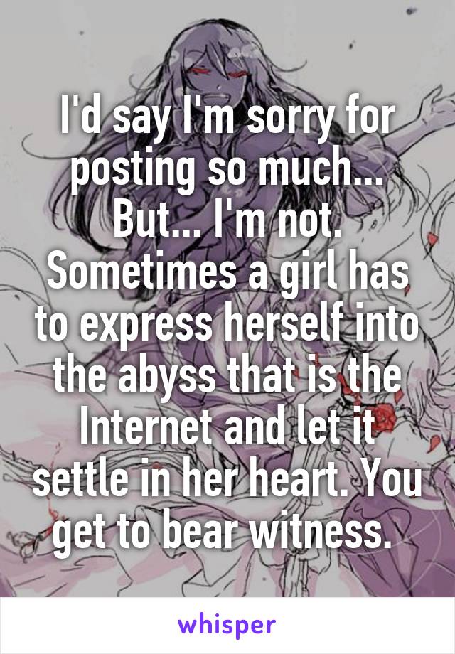 I'd say I'm sorry for posting so much... But... I'm not. Sometimes a girl has to express herself into the abyss that is the Internet and let it settle in her heart. You get to bear witness. 