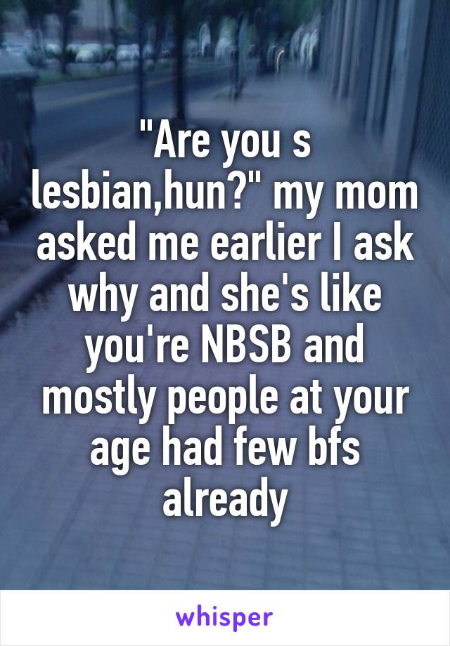 "Are you s lesbian,hun?" my mom asked me earlier I ask why and she's like you're NBSB and mostly people at your age had few bfs already