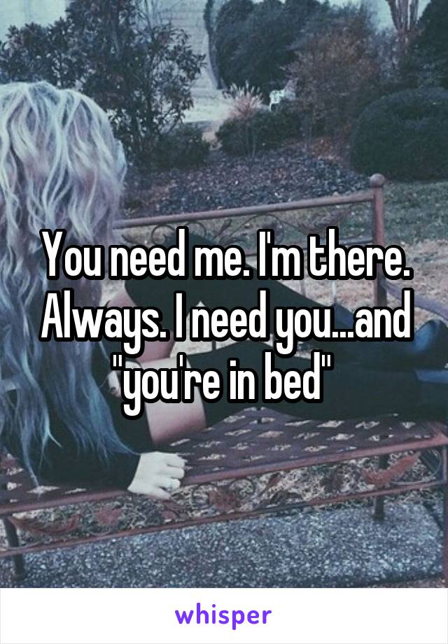 You need me. I'm there. Always. I need you...and "you're in bed" 