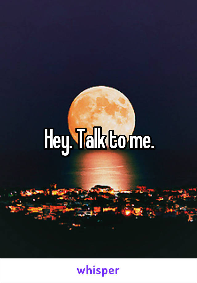 Hey. Talk to me.