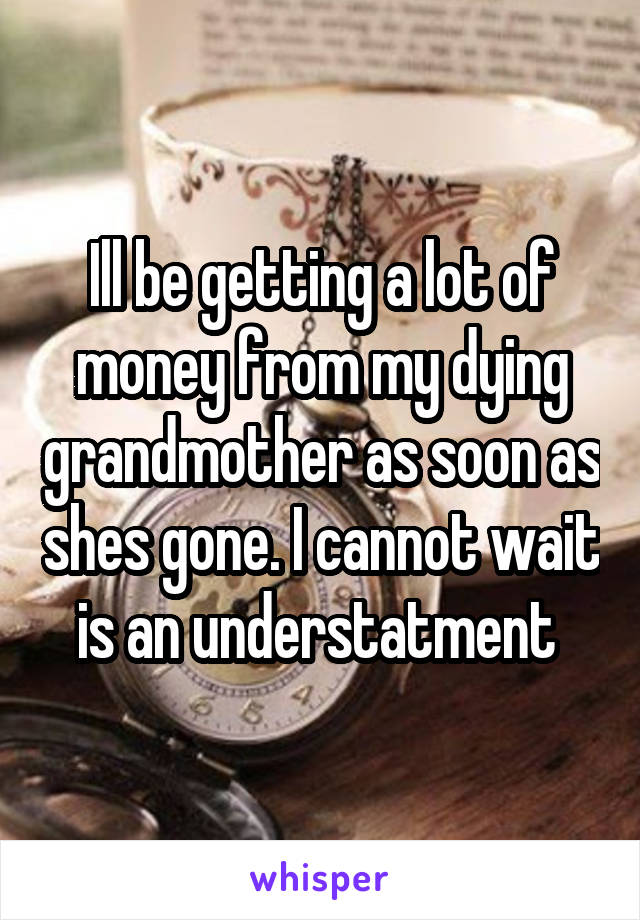 Ill be getting a lot of money from my dying grandmother as soon as shes gone. I cannot wait is an understatment 