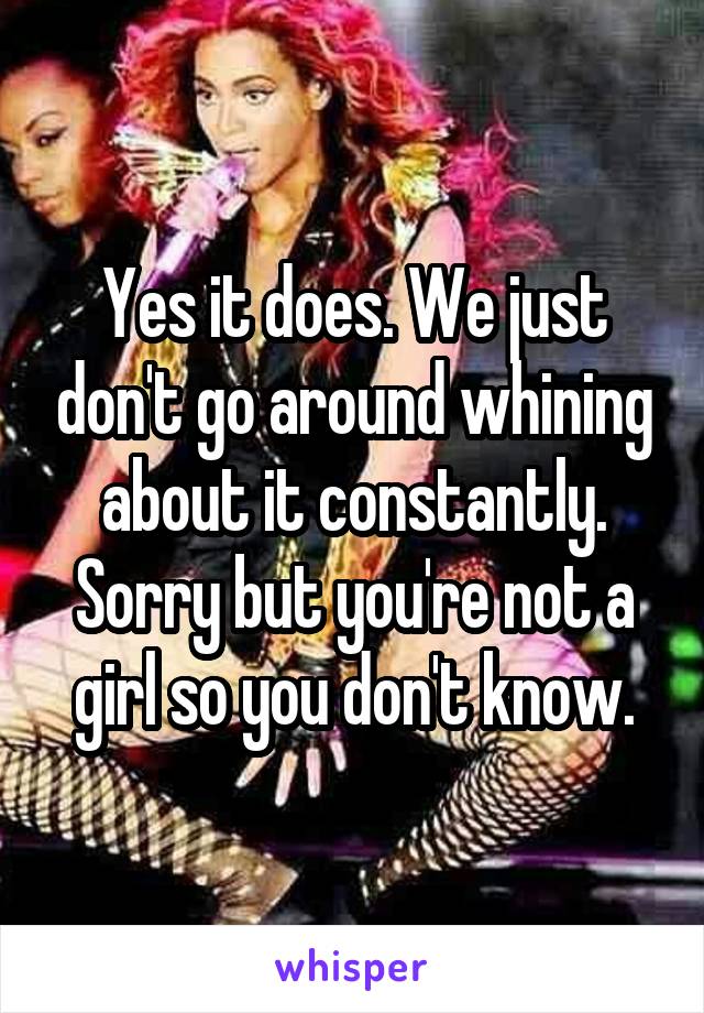 Yes it does. We just don't go around whining about it constantly. Sorry but you're not a girl so you don't know.