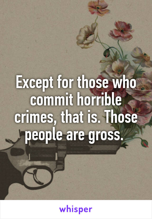 Except for those who commit horrible crimes, that is. Those people are gross. 