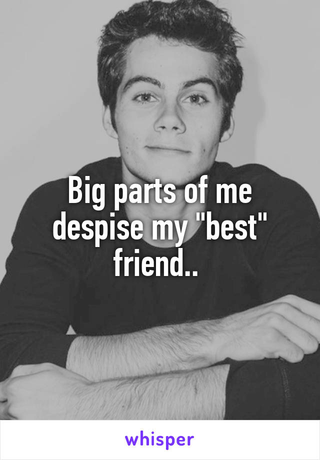 Big parts of me despise my "best" friend.. 