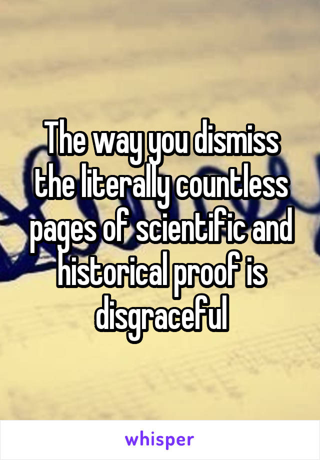 The way you dismiss the literally countless pages of scientific and historical proof is disgraceful