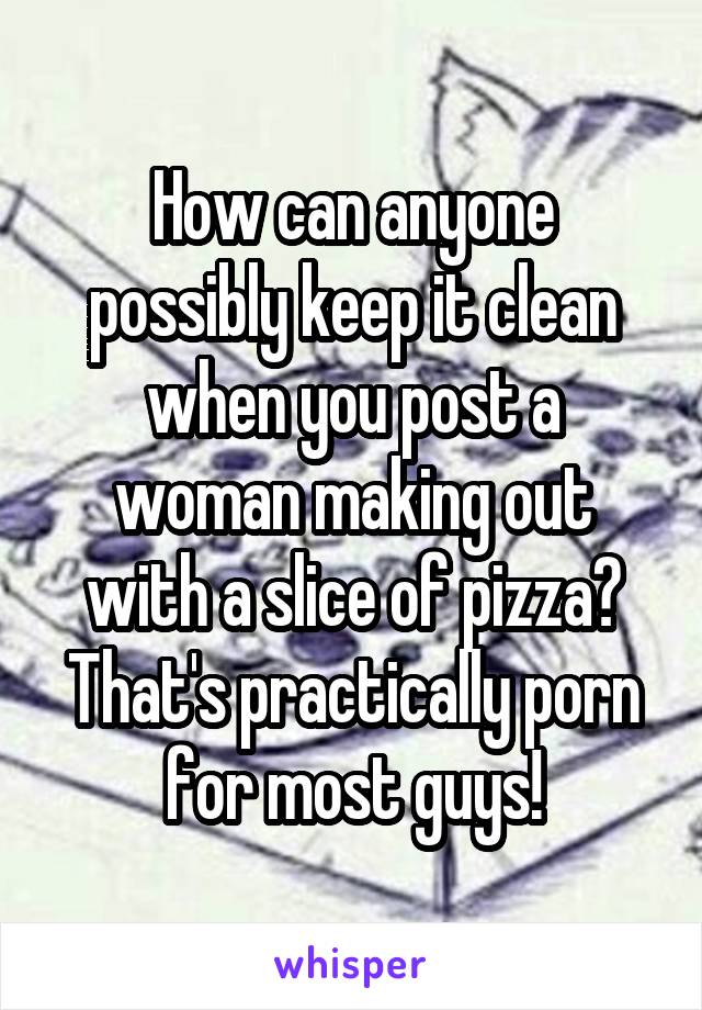 How can anyone possibly keep it clean when you post a woman making out with a slice of pizza? That's practically porn for most guys!