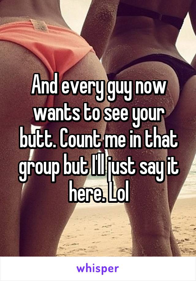 And every guy now wants to see your butt. Count me in that group but I'll just say it here. Lol