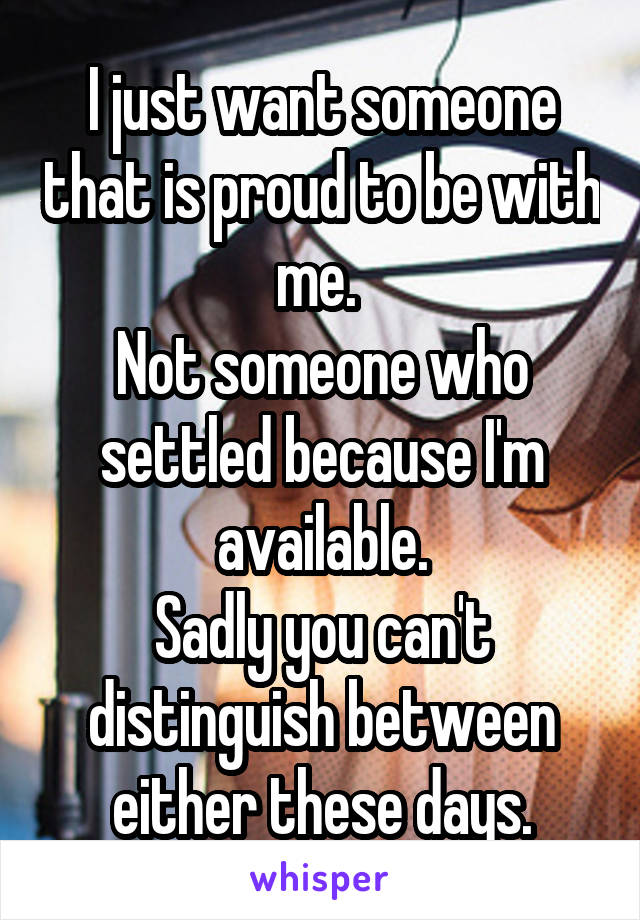 I just want someone that is proud to be with me. 
Not someone who settled because I'm available.
Sadly you can't distinguish between either these days.