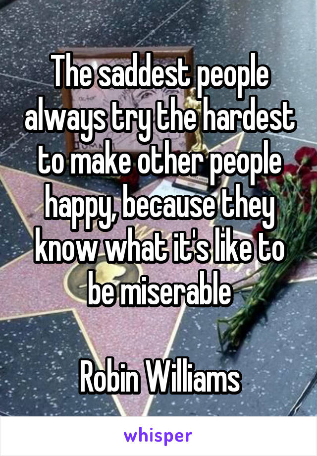 The saddest people always try the hardest to make other people happy, because they know what it's like to be miserable

Robin Williams