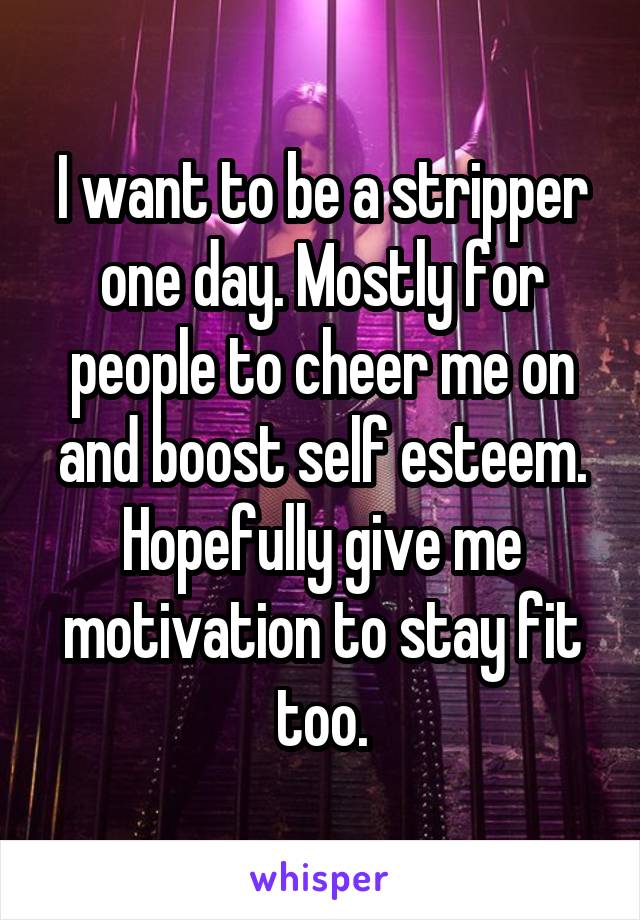 I want to be a stripper one day. Mostly for people to cheer me on and boost self esteem. Hopefully give me motivation to stay fit too.