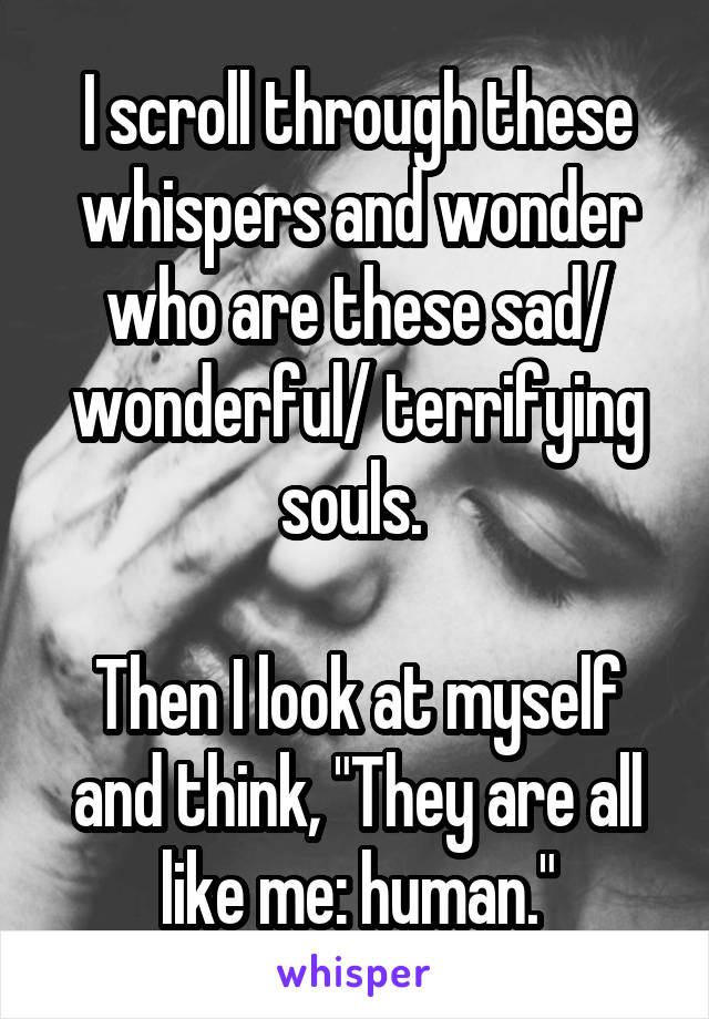 I scroll through these whispers and wonder who are these sad/ wonderful/ terrifying souls. 

Then I look at myself and think, "They are all like me: human."