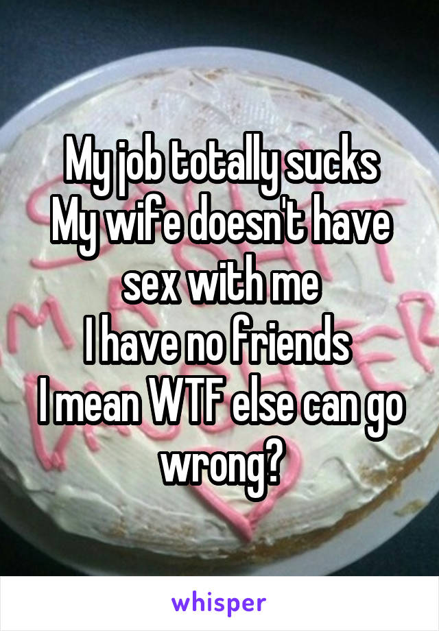 My job totally sucks
My wife doesn't have sex with me
I have no friends 
I mean WTF else can go wrong?