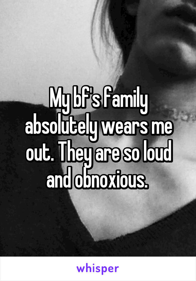 My bf's family absolutely wears me out. They are so loud and obnoxious. 