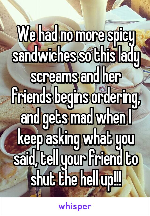 We had no more spicy sandwiches so this lady screams and her friends begins ordering, and gets mad when I keep asking what you said, tell your friend to shut the hell up!!!