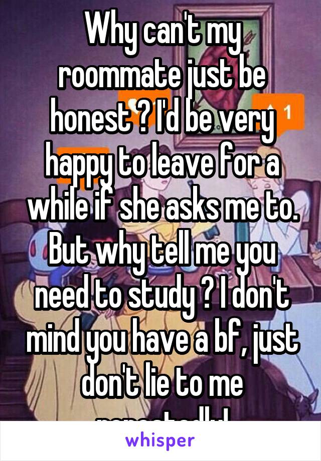 Why can't my roommate just be honest ? I'd be very happy to leave for a while if she asks me to. But why tell me you need to study ? I don't mind you have a bf, just don't lie to me repeatedly!
