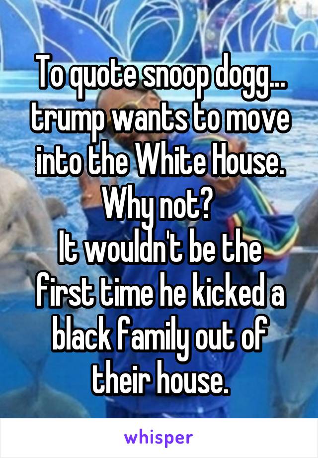 To quote snoop dogg... trump wants to move into the White House. Why not? 
It wouldn't be the first time he kicked a black family out of their house.