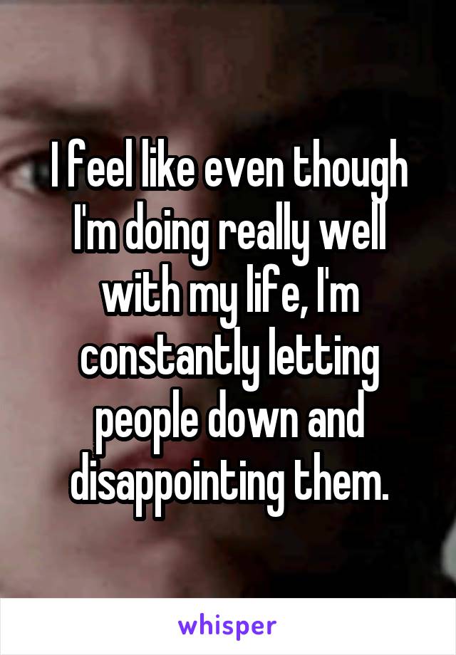 I feel like even though I'm doing really well with my life, I'm constantly letting people down and disappointing them.
