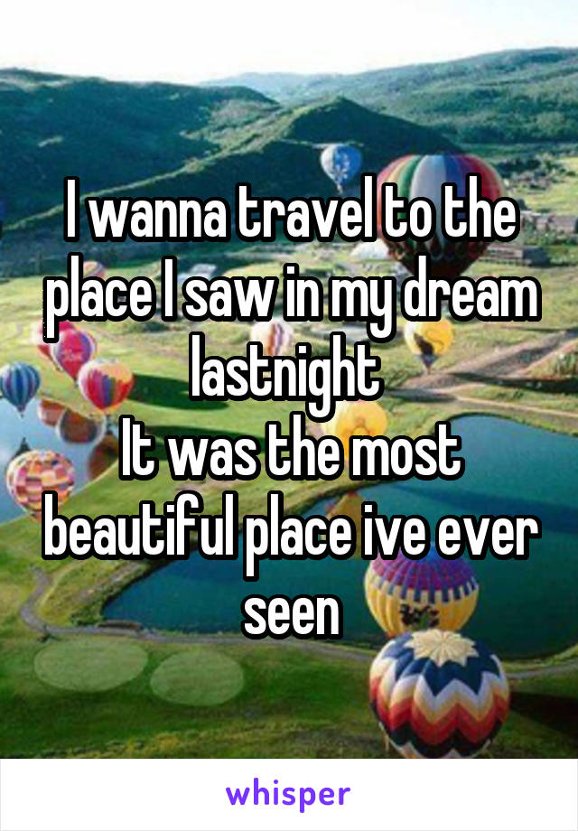 I wanna travel to the place I saw in my dream lastnight 
It was the most beautiful place ive ever seen