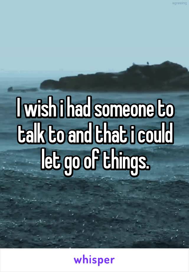 I wish i had someone to talk to and that i could let go of things.