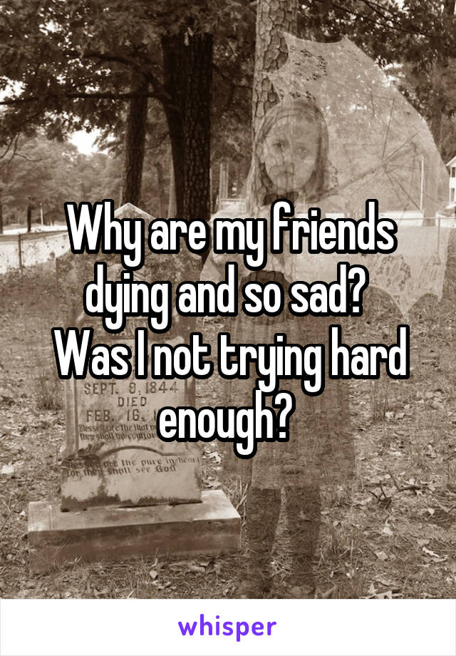 Why are my friends dying and so sad? 
Was I not trying hard enough? 