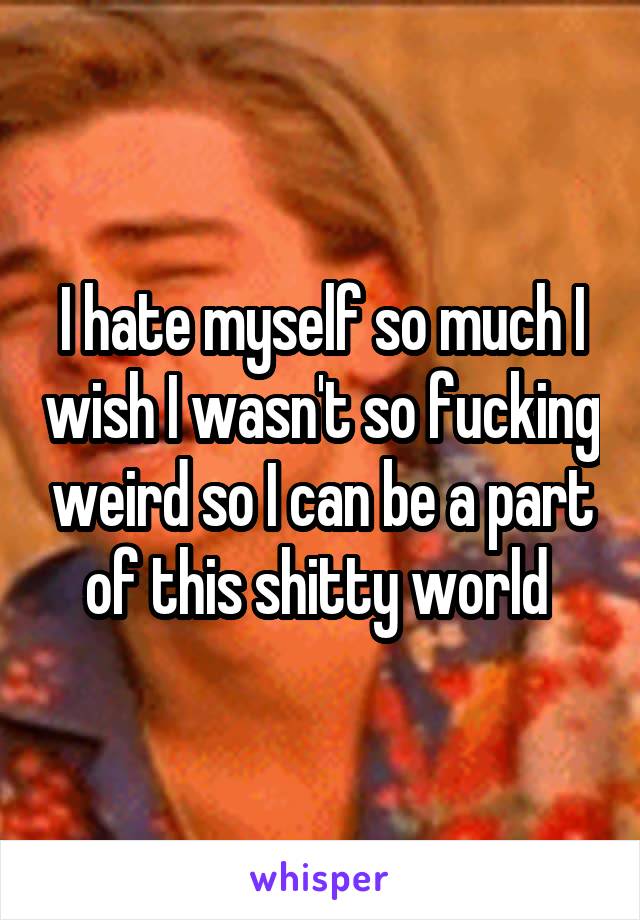 I hate myself so much I wish I wasn't so fucking weird so I can be a part of this shitty world 