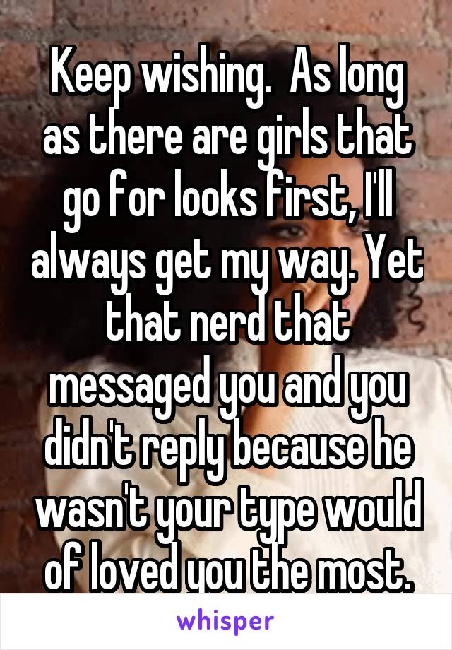 Keep wishing.  As long as there are girls that go for looks first, I'll always get my way. Yet that nerd that messaged you and you didn't reply because he wasn't your type would of loved you the most.