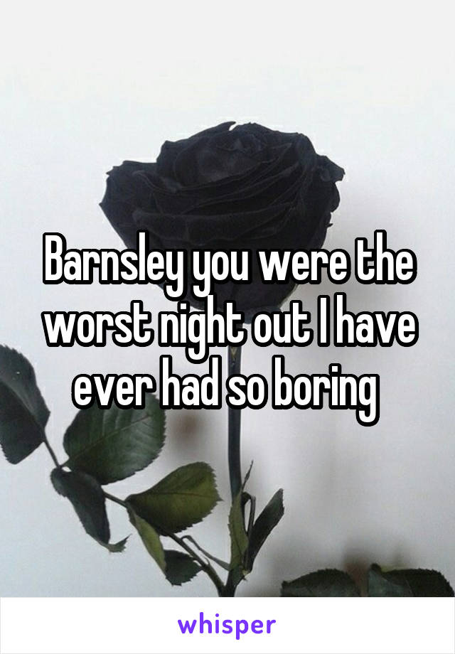 Barnsley you were the worst night out I have ever had so boring 