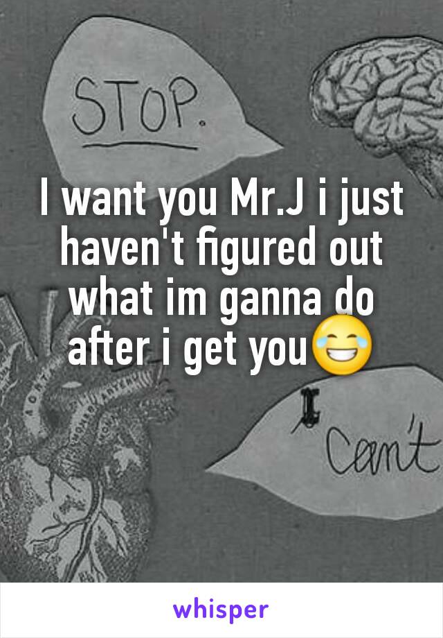 I want you Mr.J i just haven't figured out what im ganna do after i get you😂