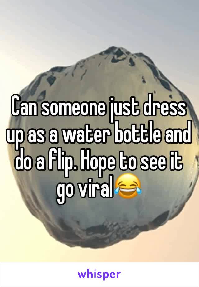 Can someone just dress up as a water bottle and do a flip. Hope to see it go viral😂