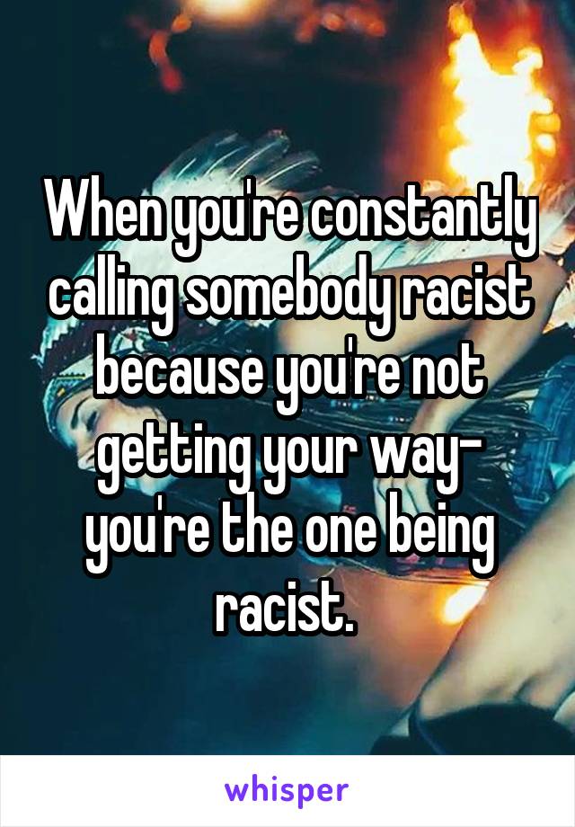 When you're constantly calling somebody racist because you're not getting your way- you're the one being racist. 