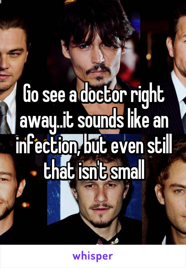 Go see a doctor right away..it sounds like an infection, but even still that isn't small
