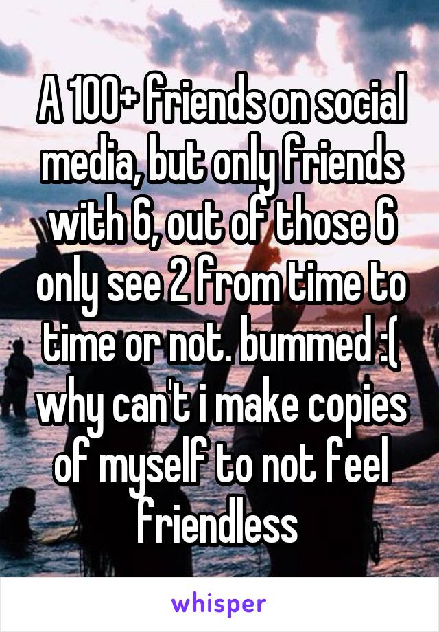 A 100+ friends on social media, but only friends with 6, out of those 6 only see 2 from time to time or not. bummed :( why can't i make copies of myself to not feel friendless 
