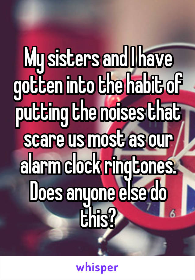 My sisters and I have gotten into the habit of putting the noises that scare us most as our alarm clock ringtones. Does anyone else do this?