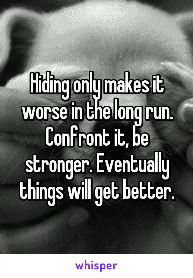 Hiding only makes it worse in the long run. Confront it, be stronger. Eventually things will get better.