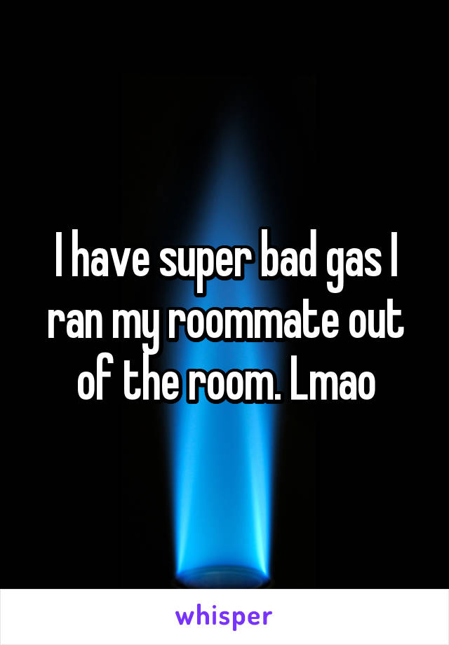 I have super bad gas I ran my roommate out of the room. Lmao