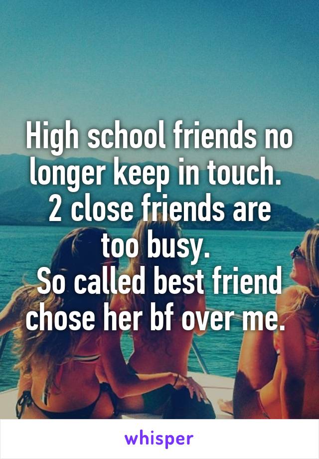 High school friends no longer keep in touch. 
2 close friends are too busy. 
So called best friend chose her bf over me. 