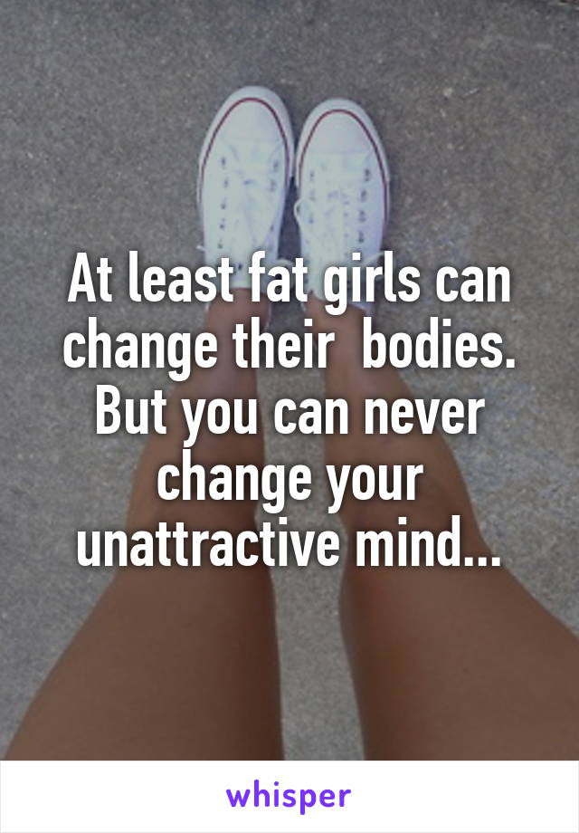 At least fat girls can change their  bodies. But you can never change your unattractive mind...