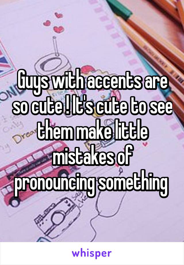 Guys with accents are so cute ! It's cute to see them make little mistakes of pronouncing something 